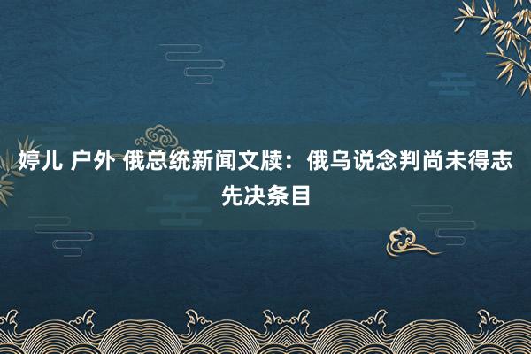 婷儿 户外 俄总统新闻文牍：俄乌说念判尚未得志先决条目