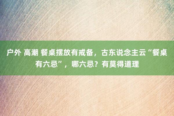 户外 高潮 餐桌摆放有戒备，古东说念主云“餐桌有六忌”，哪六忌？有莫得道理