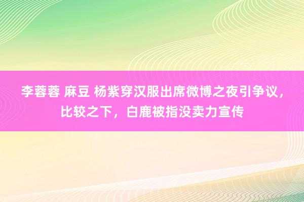 李蓉蓉 麻豆 杨紫穿汉服出席微博之夜引争议，比较之下，白鹿被指没卖力宣传