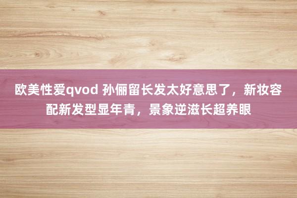 欧美性爱qvod 孙俪留长发太好意思了，新妆容配新发型显年青，景象逆滋长超养眼