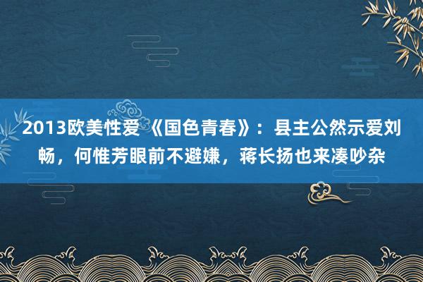 2013欧美性爱 《国色青春》：县主公然示爱刘畅，何惟芳眼前不避嫌，蒋长扬也来凑吵杂