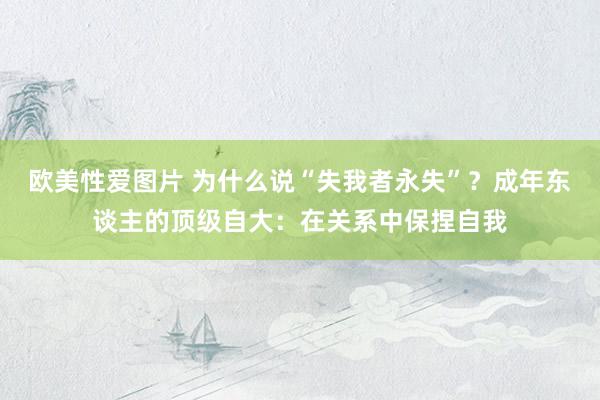 欧美性爱图片 为什么说“失我者永失”？成年东谈主的顶级自大：在关系中保捏自我