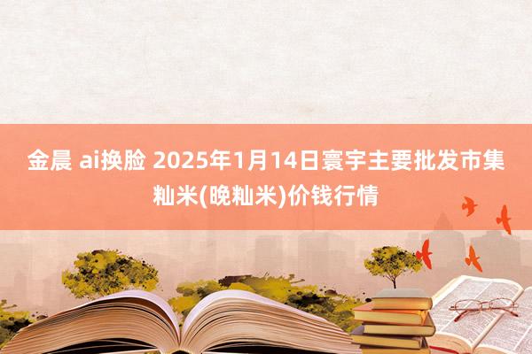 金晨 ai换脸 2025年1月14日寰宇主要批发市集籼米(晚籼米)价钱行情