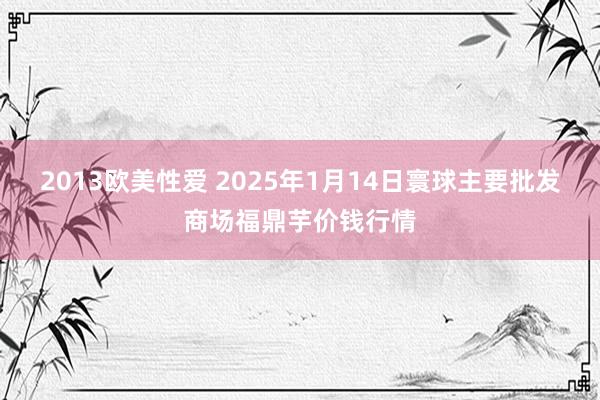 2013欧美性爱 2025年1月14日寰球主要批发商场福鼎芋价钱行情