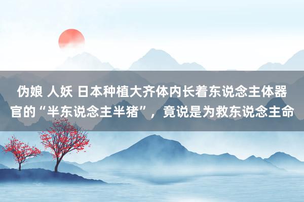 伪娘 人妖 日本种植大齐体内长着东说念主体器官的“半东说念主半猪”，竟说是为救东说念主命