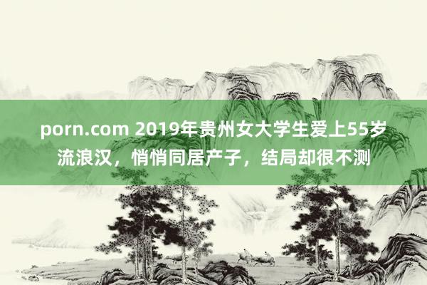 porn.com 2019年贵州女大学生爱上55岁流浪汉，悄悄同居产子，结局却很不测