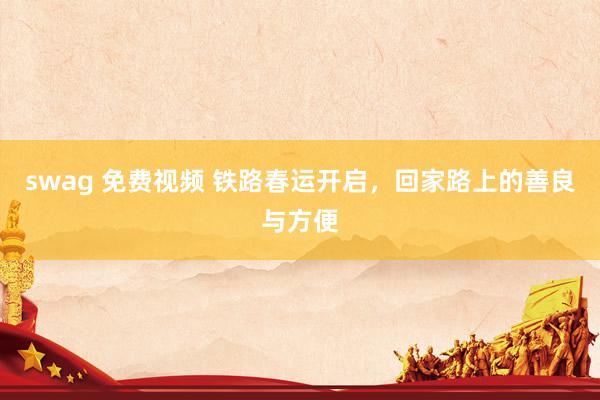 swag 免费视频 铁路春运开启，回家路上的善良与方便