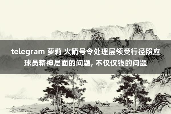 telegram 萝莉 火箭号令处理层领受行径照应球员精神层面的问题， 不仅仅钱的问题