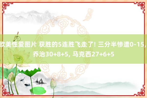 欧美性爱图片 获胜的5连胜飞走了! 三分半惨遭0-15， 乔治30+8+5， 马克西27+6+5