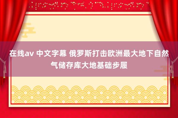 在线av 中文字幕 俄罗斯打击欧洲最大地下自然气储存库大地基础步履
