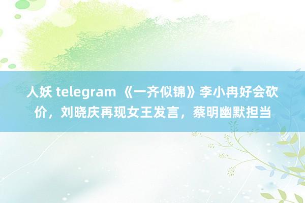人妖 telegram 《一齐似锦》李小冉好会砍价，刘晓庆再现女王发言，蔡明幽默担当