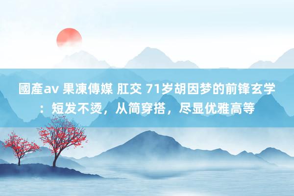 國產av 果凍傳媒 肛交 71岁胡因梦的前锋玄学：短发不烫，从简穿搭，尽显优雅高等
