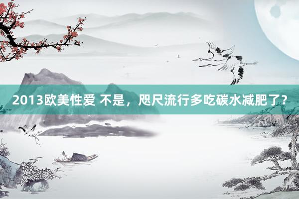2013欧美性爱 不是，咫尺流行多吃碳水减肥了？