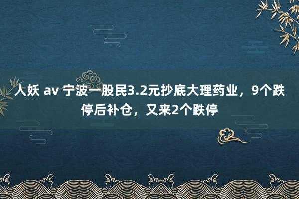 人妖 av 宁波一股民3.2元抄底大理药业，9个跌停后补仓，又来2个跌停