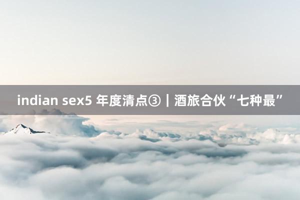 indian sex5 年度清点③｜酒旅合伙“七种最”