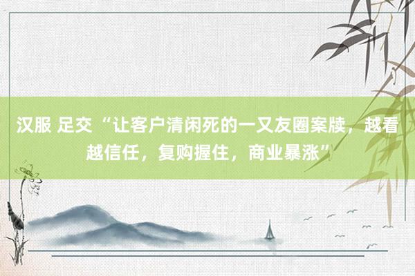 汉服 足交 “让客户清闲死的一又友圈案牍，越看越信任，复购握住，商业暴涨”