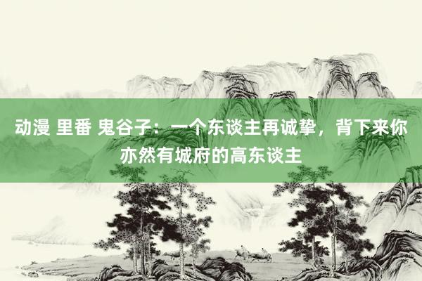 动漫 里番 鬼谷子：一个东谈主再诚挚，背下来你亦然有城府的高东谈主