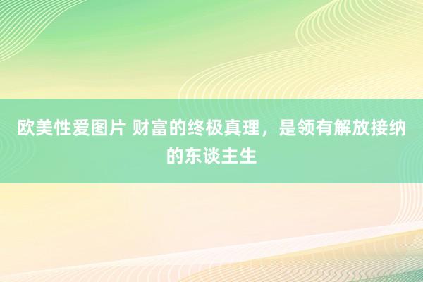 欧美性爱图片 财富的终极真理，是领有解放接纳的东谈主生