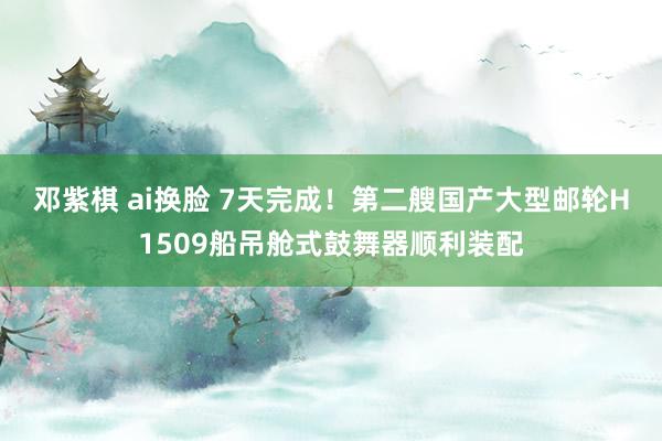 邓紫棋 ai换脸 7天完成！第二艘国产大型邮轮H1509船吊舱式鼓舞器顺利装配