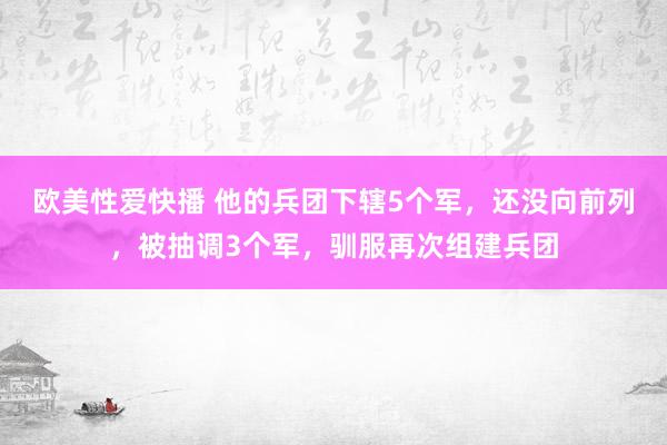 欧美性爱快播 他的兵团下辖5个军，还没向前列，被抽调3个军，驯服再次组建兵团