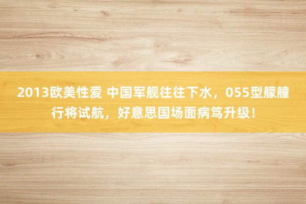 2013欧美性爱 中国军舰往往下水，055型艨艟行将试航，好意思国场面病笃升级！