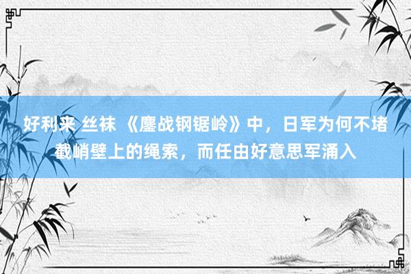 好利来 丝袜 《鏖战钢锯岭》中，日军为何不堵截峭壁上的绳索，而任由好意思军涌入
