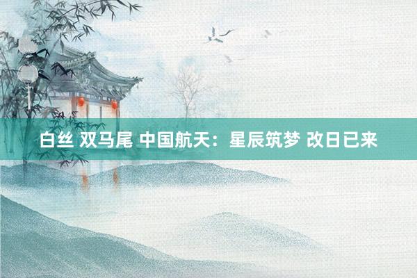 白丝 双马尾 中国航天：星辰筑梦 改日已来