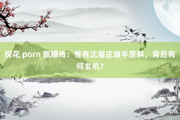 探花 porn 甄嬛传：惟有沈眉庄旗手歪斜，背后有何玄机？