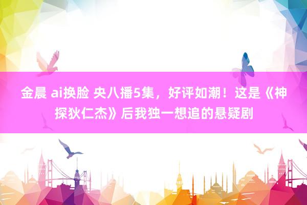 金晨 ai换脸 央八播5集，好评如潮！这是《神探狄仁杰》后我独一想追的悬疑剧