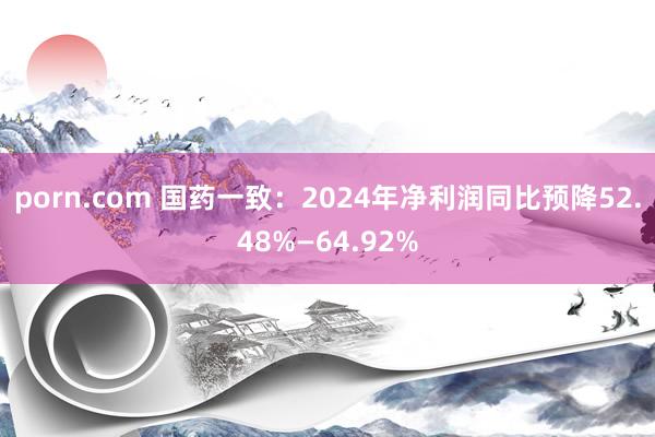porn.com 国药一致：2024年净利润同比预降52.48%—64.92%
