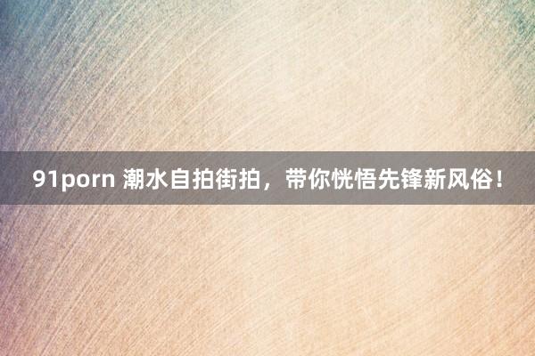 91porn 潮水自拍街拍，带你恍悟先锋新风俗！