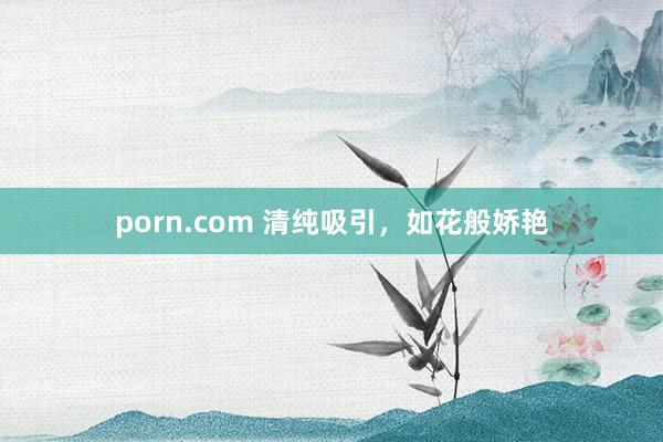 porn.com 清纯吸引，如花般娇艳