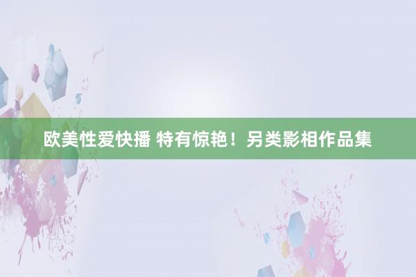 欧美性爱快播 特有惊艳！另类影相作品集