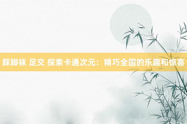 踩脚袜 足交 探索卡通次元：精巧全国的乐趣和惊喜