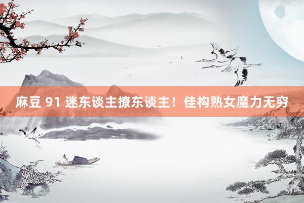麻豆 91 迷东谈主撩东谈主！佳构熟女魔力无穷