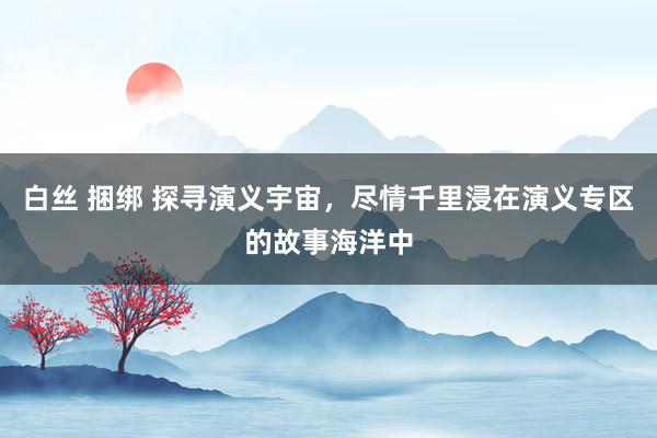 白丝 捆绑 探寻演义宇宙，尽情千里浸在演义专区的故事海洋中