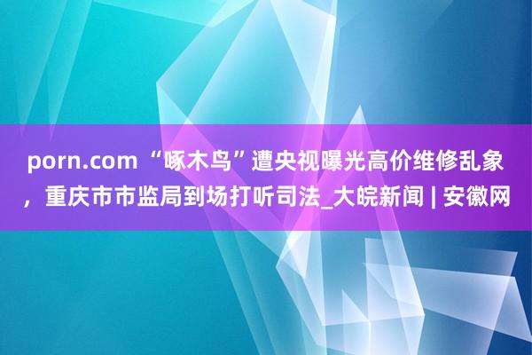 porn.com “啄木鸟”遭央视曝光高价维修乱象，重庆市市监局到场打听司法_大皖新闻 | 安徽网