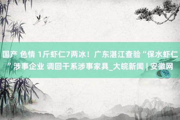 国产 色情 1斤虾仁7两冰！广东湛江查验“保水虾仁”涉事企业 调回干系涉事家具_大皖新闻 | 安徽网