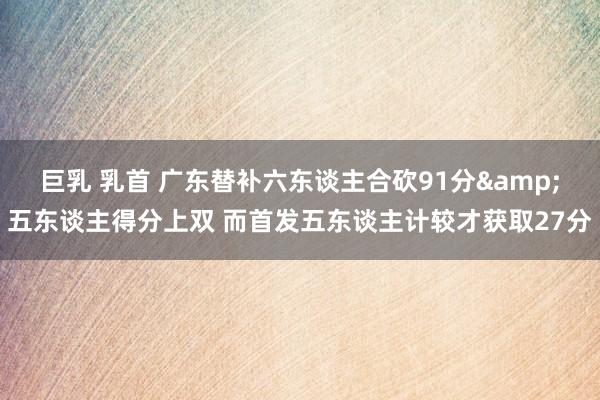 巨乳 乳首 广东替补六东谈主合砍91分&五东谈主得分上双 而首发五东谈主计较才获取27分
