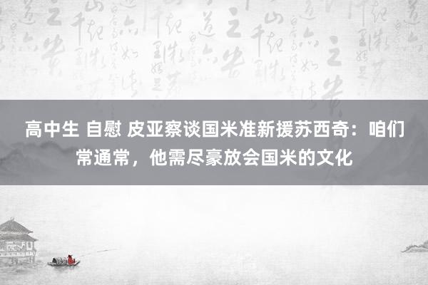 高中生 自慰 皮亚察谈国米准新援苏西奇：咱们常通常，他需尽豪放会国米的文化