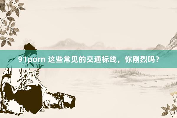 91porn 这些常见的交通标线，你刚烈吗？