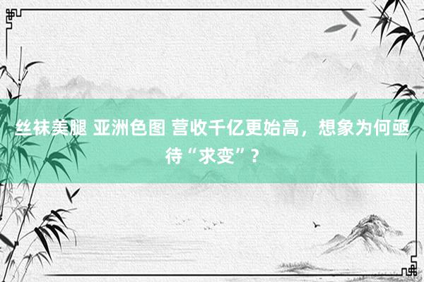 丝袜美腿 亚洲色图 营收千亿更始高，想象为何亟待“求变”？