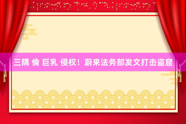 三隅 倫 巨乳 侵权！蔚来法务部发文打击盗窟