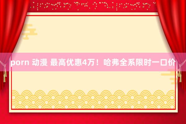 porn 动漫 最高优惠4万！哈弗全系限时一口价