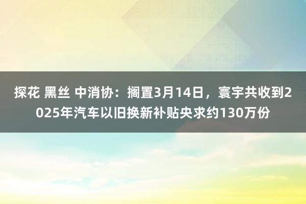 探花 黑丝 中消协：搁置3月14日，寰宇共收到2025年汽车以旧换新补贴央求约130万份