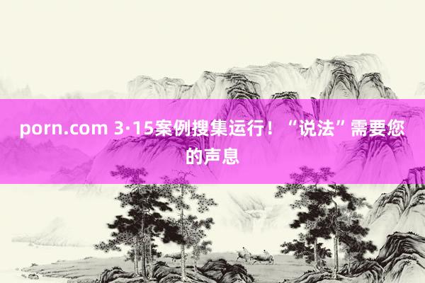 porn.com 3·15案例搜集运行！“说法”需要您的声息