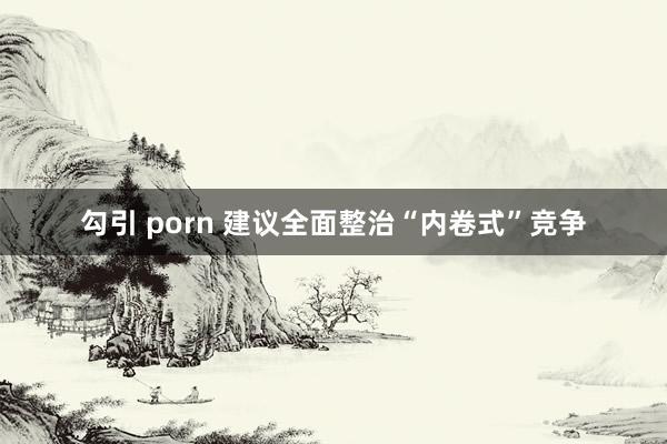 勾引 porn 建议全面整治“内卷式”竞争