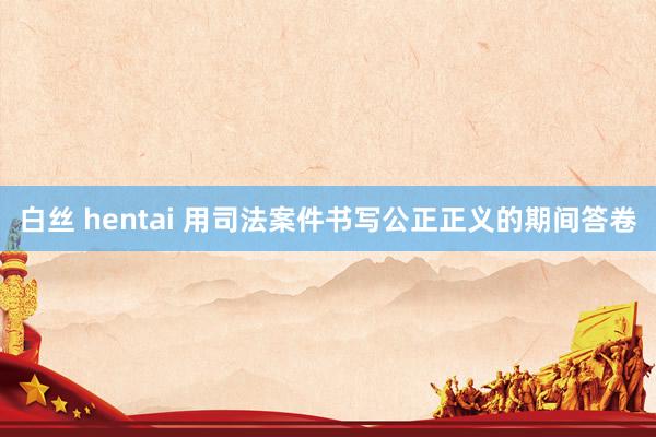白丝 hentai 用司法案件书写公正正义的期间答卷