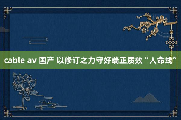 cable av 国产 以修订之力守好端正质效“人命线”