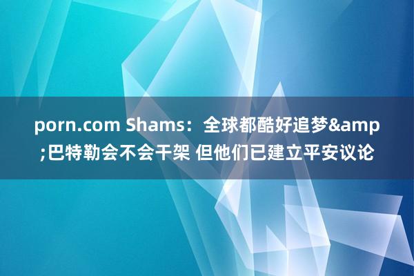 porn.com Shams：全球都酷好追梦&巴特勒会不会干架 但他们已建立平安议论